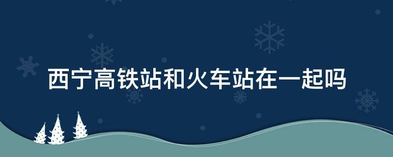 西宁高铁站和火车站在一起吗 西宁高铁站和火车站在一起吗?