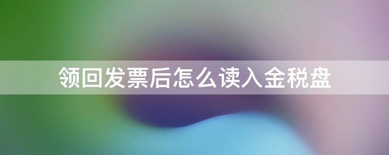 领回发票后怎么读入金税盘（发票领回来怎么读取金税盘）