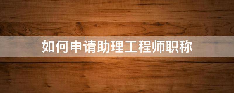 如何申请助理工程师职称 助理工程师申报