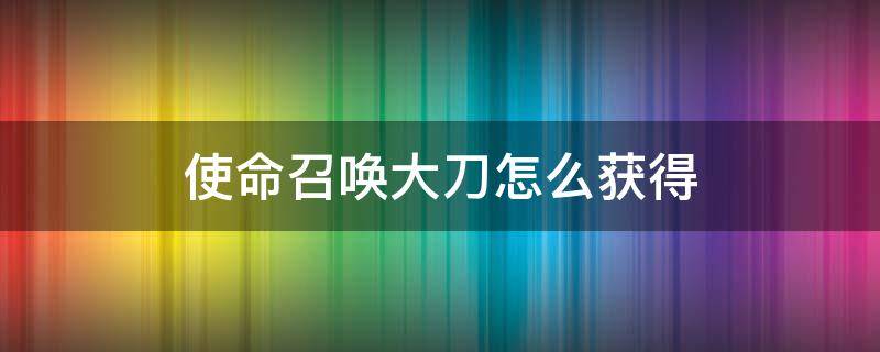 使命召唤大刀怎么获得（使命召唤怎么获取刀）