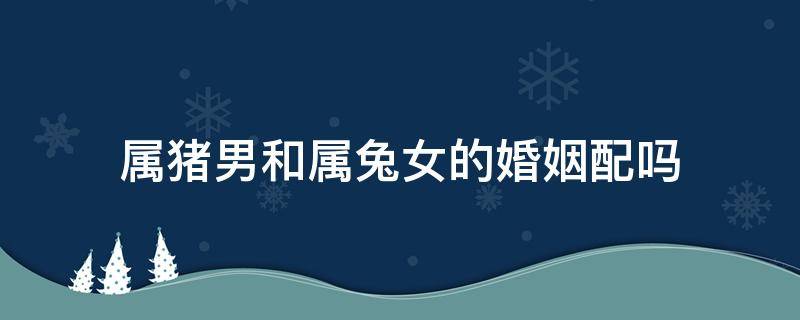 属猪男和属兔女的婚姻配吗 属猪男和属兔女的婚姻相配吗