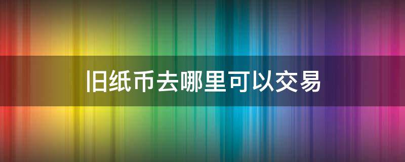 旧纸币去哪里可以交易 旧纸币怎么卖