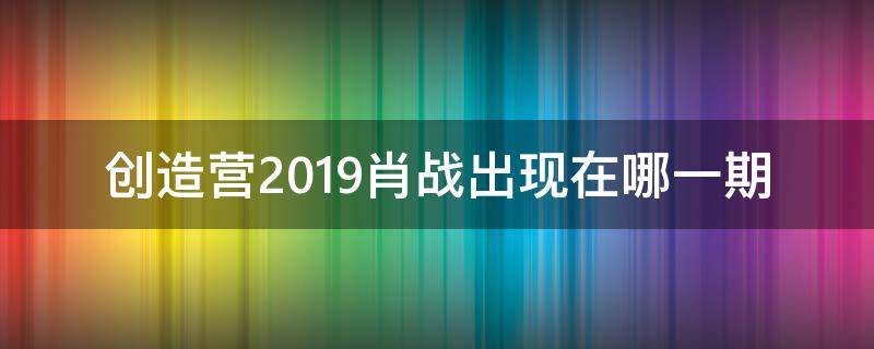 创造营2019肖战出现在哪一期（创造营2019肖战是哪一期出现）