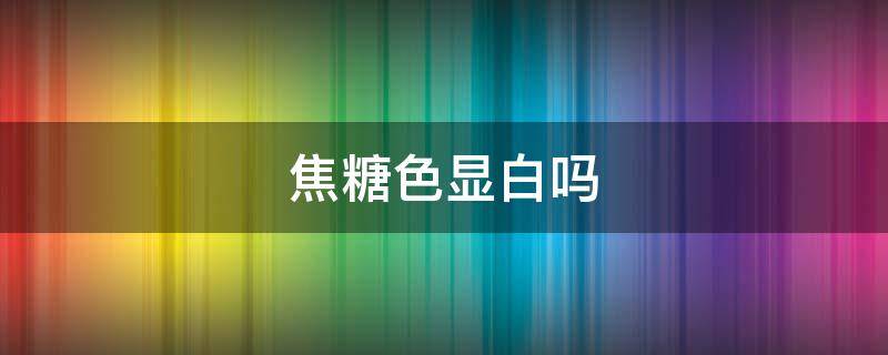 焦糖色显白吗（焦糖红色显白吗）