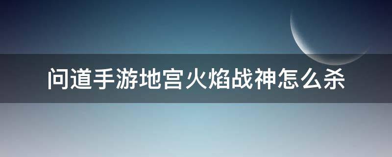 问道手游地宫火焰战神怎么杀（问道地宫火焰战神给什么）