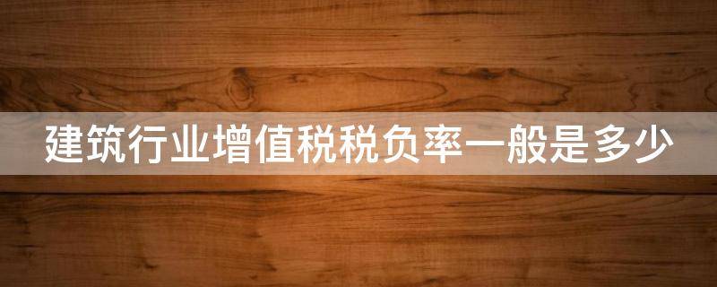 建筑行业增值税税负率一般是多少（建筑企业增值税税负率一般达到多少算正常）