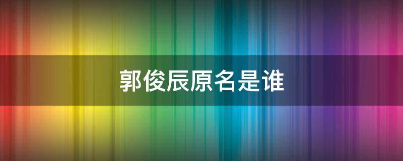 郭俊辰原名是谁 郭俊辰是谁?