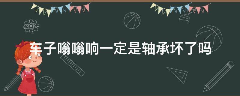 车子嗡嗡响一定是轴承坏了吗（汽车轴承嗡嗡响）