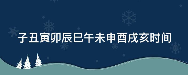 子丑寅卯辰巳午未申酉戌亥时间 子丑寅卯辰巳午未申酉戌亥时间表读音