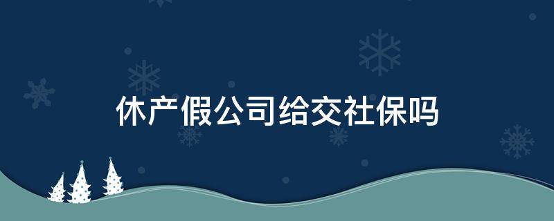 休产假公司给交社保吗（员工休产假公司要给员工交社保吗）