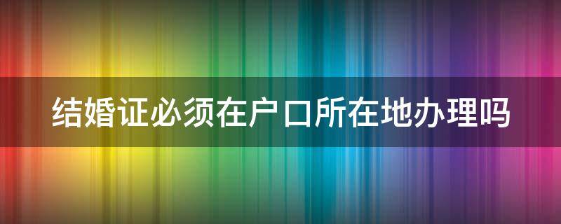 结婚证必须在户口所在地办理吗（结婚证必须在户口所在地办理吗需要精确到镇吗）