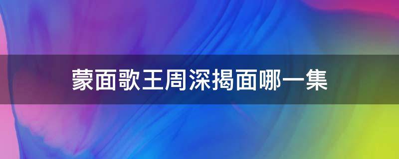 蒙面歌王周深揭面哪一集 蒙面歌王周深参加的是第几期第几季第几期