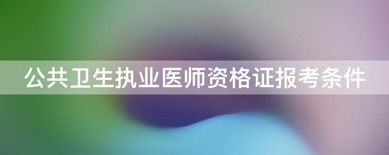 公共卫生执业医师资格证报考条件 公共卫生执业医师资格证报考条件2021