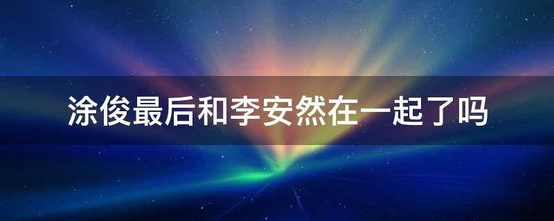 涂俊最后和李安然在一起了吗（涂俊最后有没有和安然在一起）