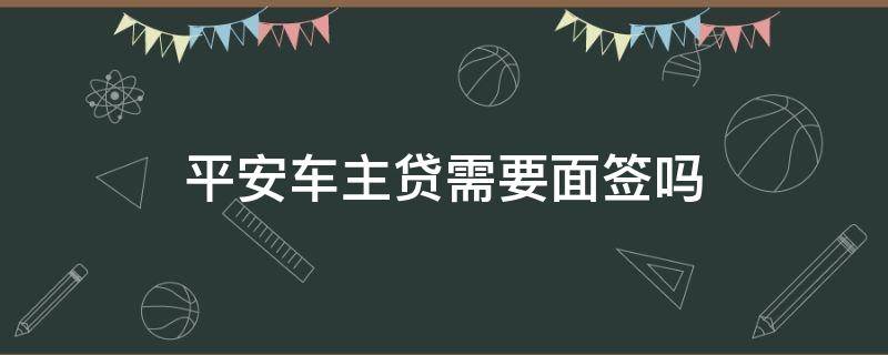 平安车主贷需要面签吗（平安车主贷申请成功了还用去面签吗）