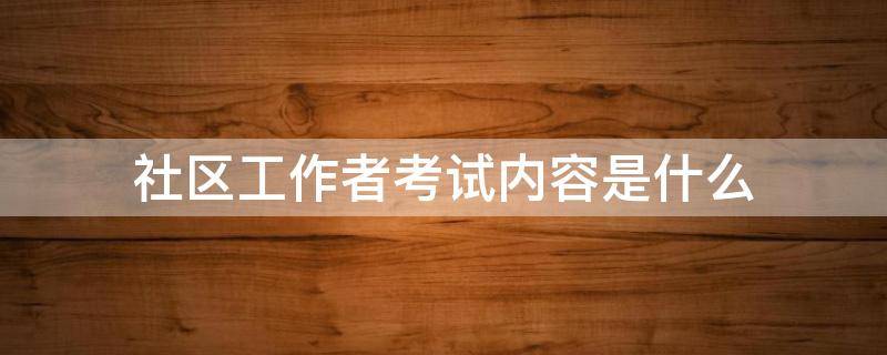 社区工作者考试内容是什么 社区工作者考试内容包括什么