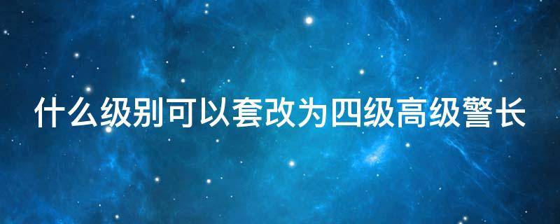 什么级别可以套改为四级高级警长（2019警察职级套改四级高级警长）