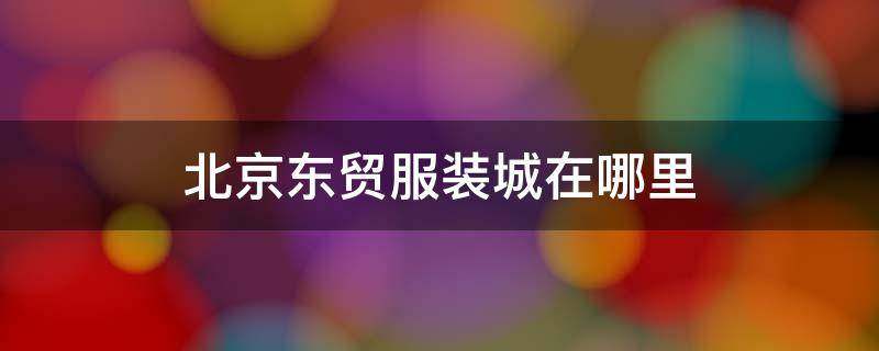 北京东贸服装城在哪里 北京东贸服装批发市场地址