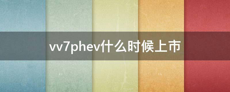 vv7phev什么时候上市（vv7phev最新消息）