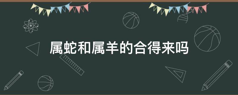 属蛇和属羊的合得来吗（属羊和属蛇相合吗）