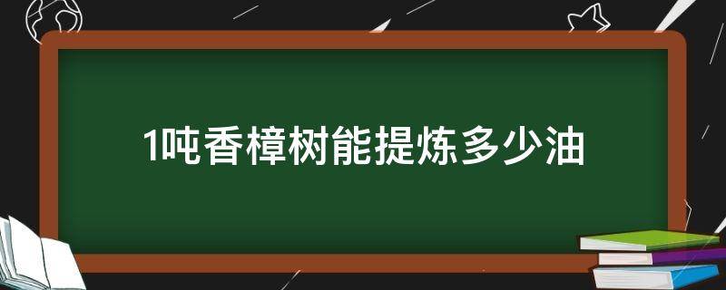 1吨香樟树能提炼多少油（100斤樟树能提炼多少樟树油）