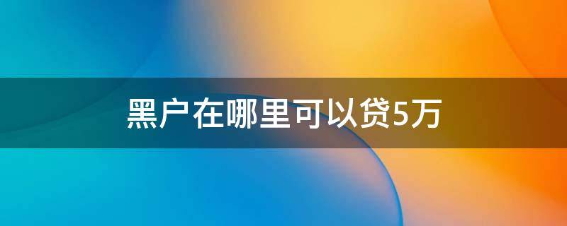 黑户在哪里可以贷5万（黑户怎么样能贷到3万到5万）