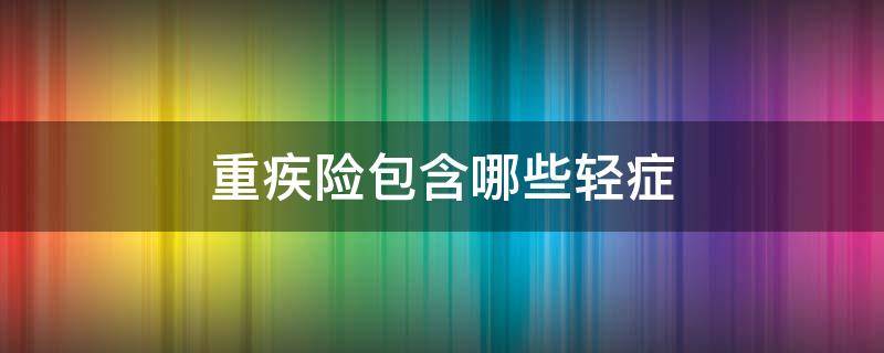 重疾险包含哪些轻症 重疾险包括多少种重疾,多少种轻症?