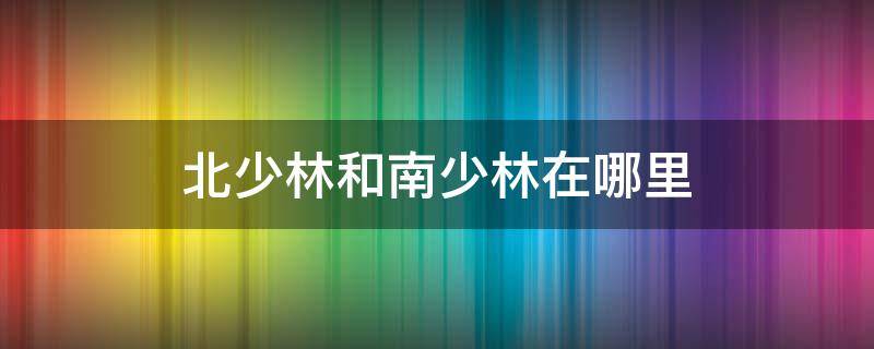 北少林和南少林在哪里（南少林与北少林在哪里）