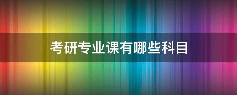 考研专业课有哪些科目（考研专业课是指哪几科）