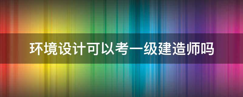 环境设计可以考一级建造师吗 环境设计可以考一级注册建筑师