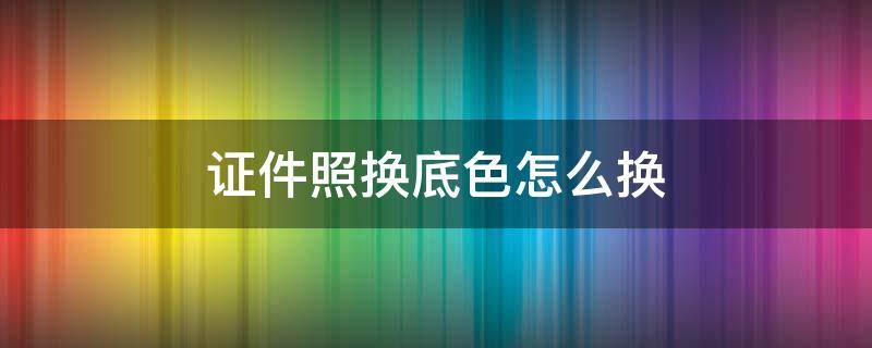 证件照换底色怎么换（微信证件照换底色怎么换）