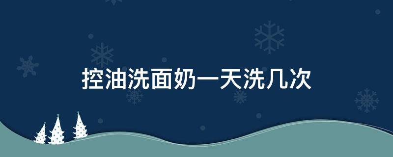 控油洗面奶一天洗几次 洗面奶控油能持续多久