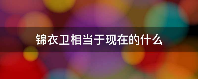 锦衣卫相当于现在的什么 明朝锦衣卫相当于现在的什么