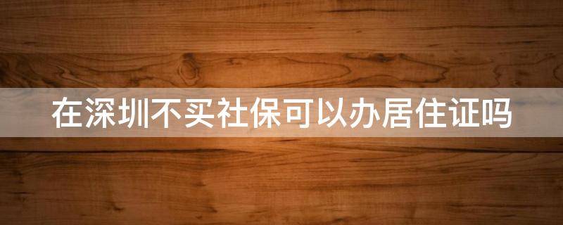 在深圳不买社保可以办居住证吗（在深圳没有买社保能办居住证吗）