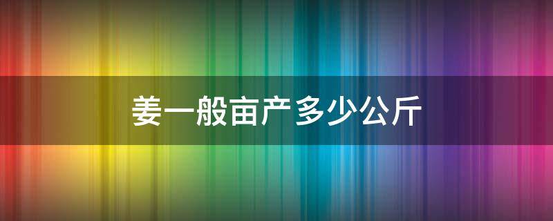 姜一般亩产多少公斤（一亩姜能产多少斤姜）