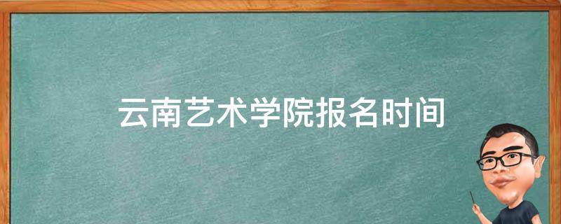 云南艺术学院报名时间 云南艺术学院校考报名时间