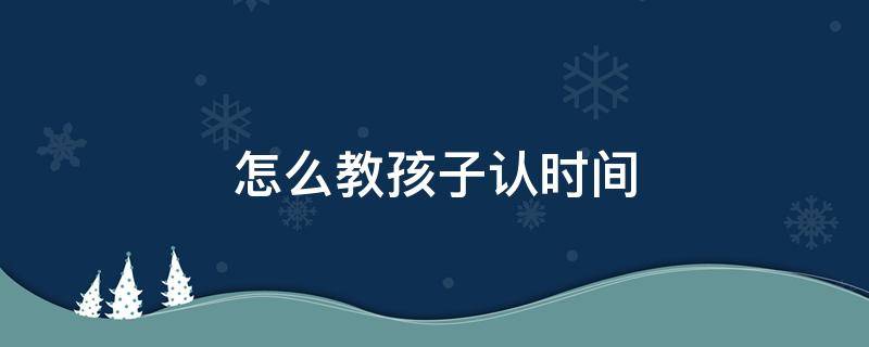 怎么教孩子认时间 如何教孩子认时间