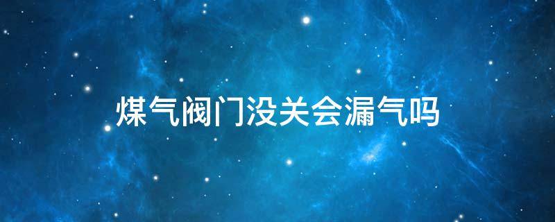 煤气阀门没关会漏气吗 煤气漏气关了阀门还会漏气么