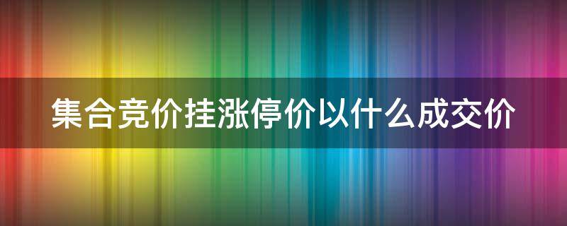 集合竞价挂涨停价以什么成交价（集合竞价挂涨停什么价格成交）