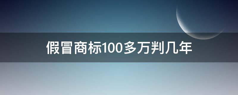 假冒商标100多万判几年（假冒商标100多万判几年罚金比例是多少）