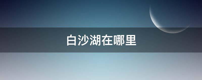 白沙湖在哪里 新疆的白沙湖在哪里