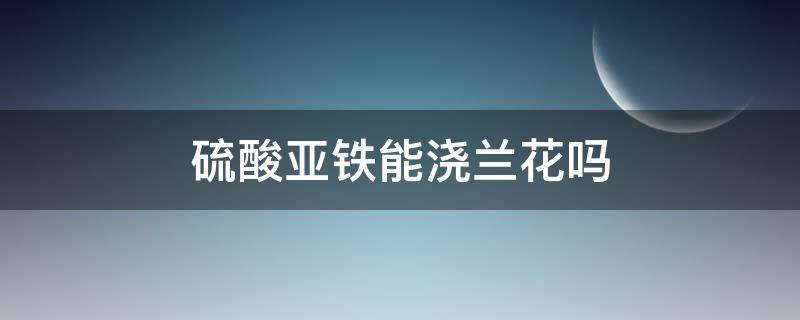 硫酸亚铁能浇兰花吗（兰花需要硫酸亚铁吗兰花需要硫酸亚铁浇水吗）