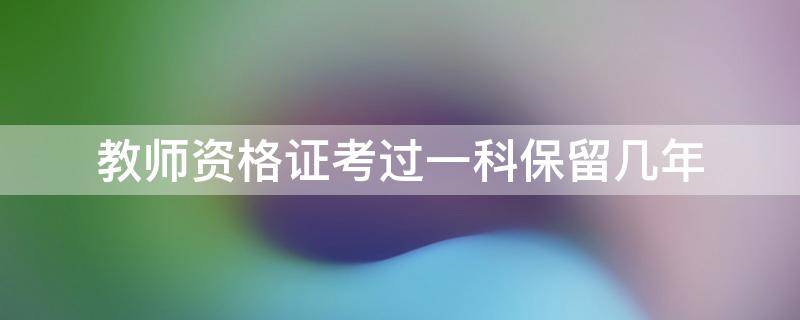 教师资格证考过一科保留几年 考教师资格证过了一科可以保留几年