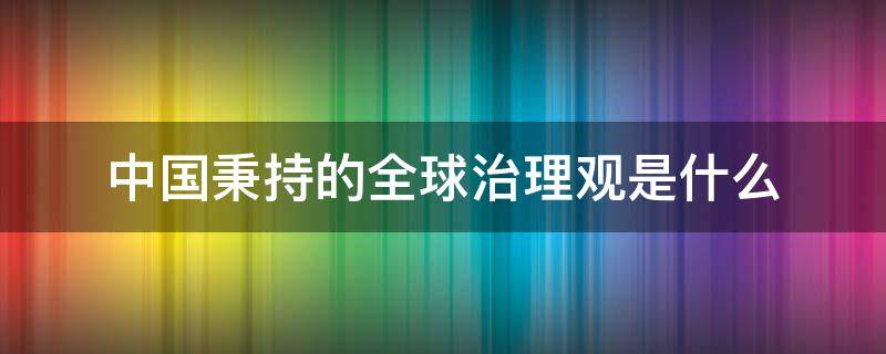 中国秉持的全球治理观是什么 中国秉持什么的全球治理观内容