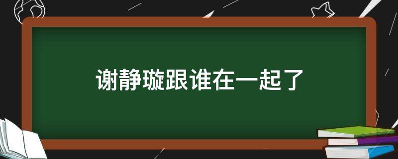 谢静璇跟谁在一起了 谢静璇为什么假死