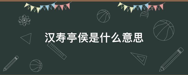 汉寿亭侯是什么意思 汉寿亭侯是什么意思代表什么生肖