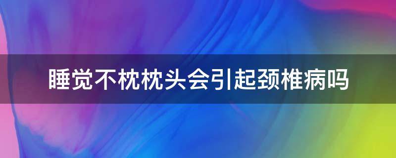 睡觉不枕枕头会引起颈椎病吗（长期睡觉不枕枕头会引发颈椎病吗）