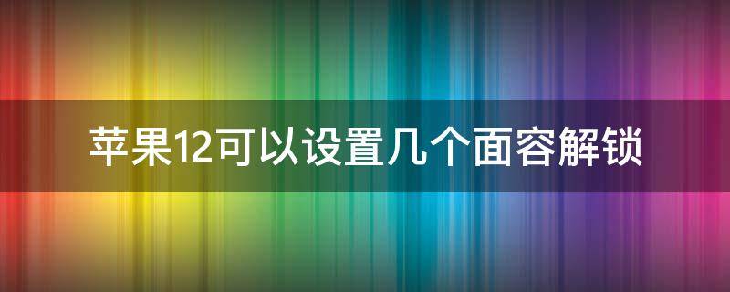 苹果12可以设置几个面容解锁 苹果12的面部解锁怎么设置