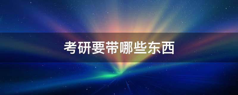 考研要带哪些东西 考研要带什么东西