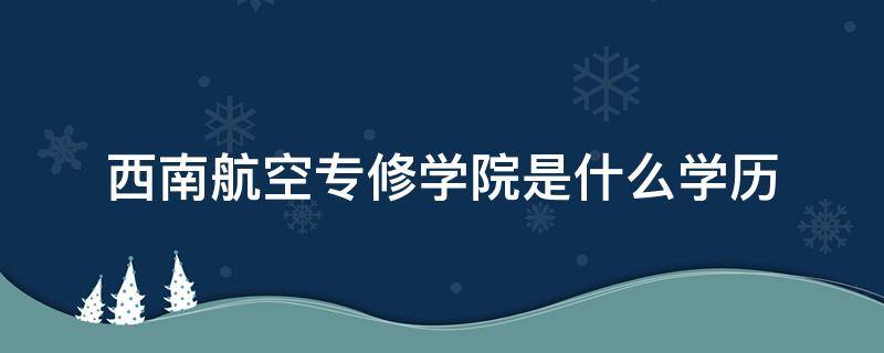 西南航空专修学院是什么学历 西南航空专修学院文凭